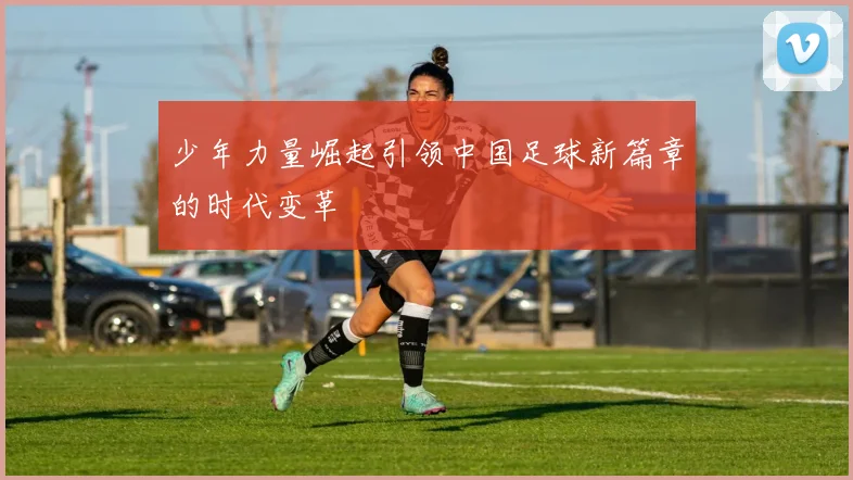 少年力量崛起引领中国足球新篇章的时代变革