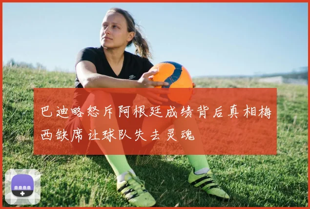 巴迪略怒斥阿根廷成绩背后真相梅西缺席让球队失去灵魂