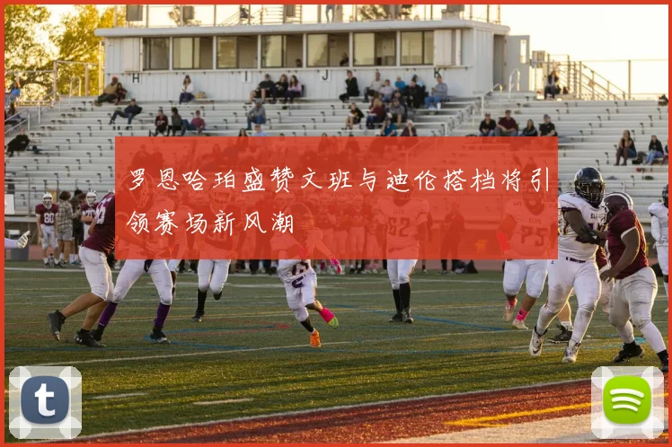 罗恩哈珀盛赞文班与迪伦搭档将引领赛场新风潮