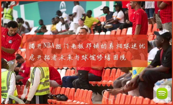 揭开NBA抠门老板邓顿的真相球迷忧虑开拓者未来与球馆修缮困境