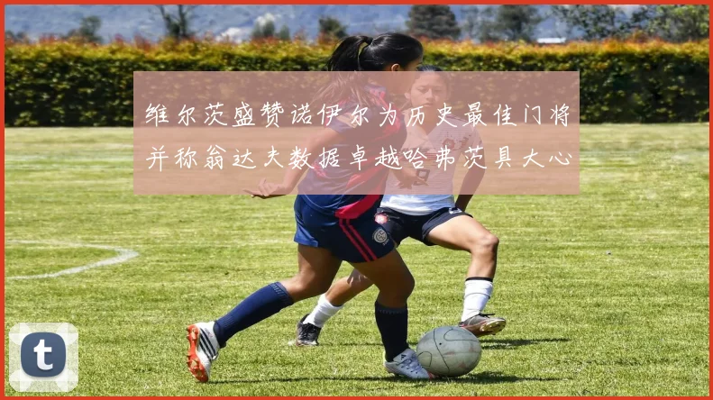 维尔茨盛赞诺伊尔为历史最佳门将并称翁达夫数据卓越哈弗茨具大心脏