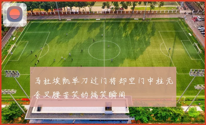 马杜埃凯单刀过门将却空门中柱无奈叉腰苦笑的搞笑瞬间