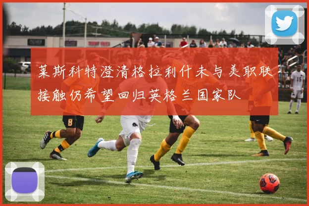 莱斯科特澄清格拉利什未与美职联接触仍希望回归英格兰国家队
