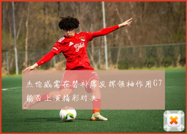 杰伦威需在替补席发挥领袖作用G7能否上演精彩对决