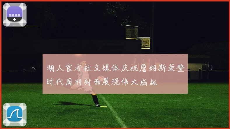 湖人官方社交媒体庆祝詹姆斯荣登时代周刊封面展现伟大成就