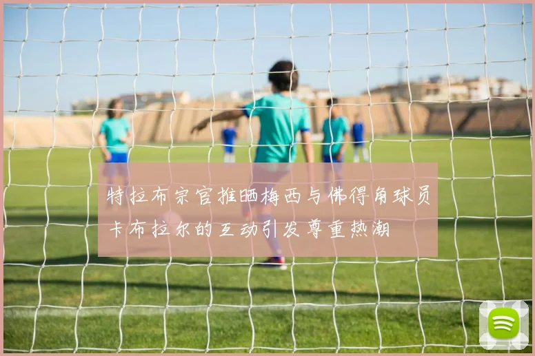 特拉布宗官推晒梅西与佛得角球员卡布拉尔的互动引发尊重热潮
