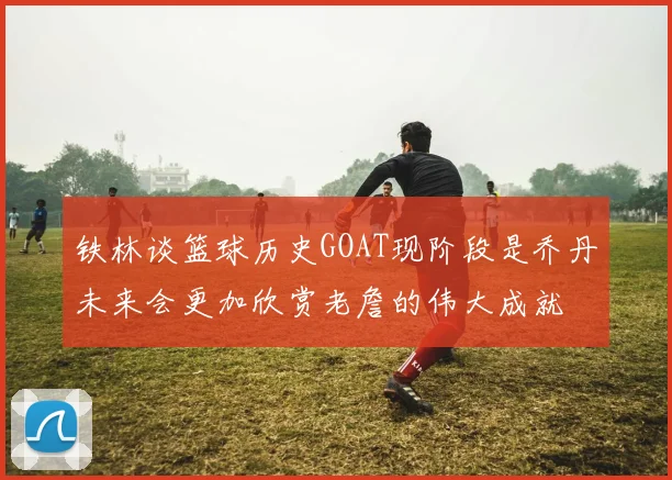 铁林谈篮球历史GOAT现阶段是乔丹未来会更加欣赏老詹的伟大成就