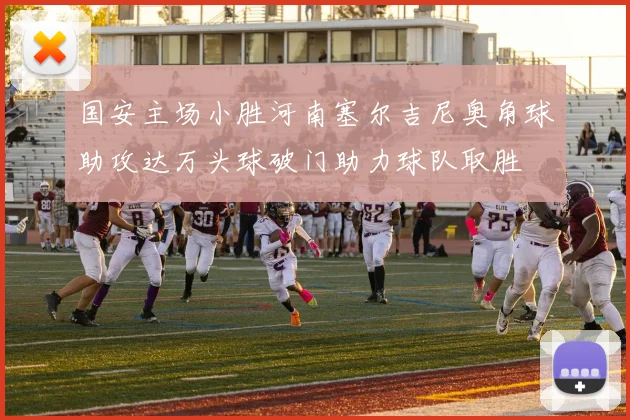 国安主场小胜河南塞尔吉尼奥角球助攻达万头球破门助力球队取胜
