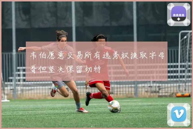 韦伯愿意交易所有选秀权换取字母哥但坚决保留切特