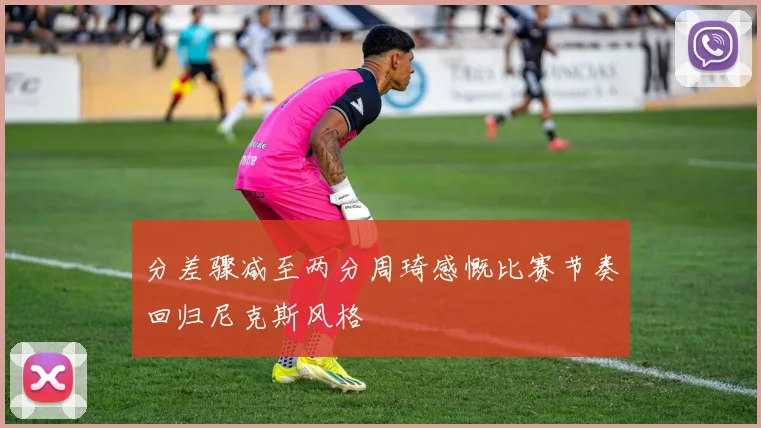 分差骤减至两分周琦感慨比赛节奏回归尼克斯风格