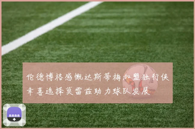 伦德博格感慨达斯蒂梅加盟独行侠幸喜选择莫雷兹助力球队发展