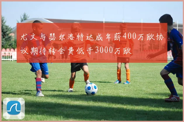 尤文与瑟尔洛特达成年薪400万欧协议期待转会费低于3000万欧